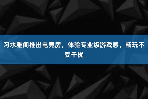 习水雅阁推出电竞房，体验专业级游戏感，畅玩不受干扰