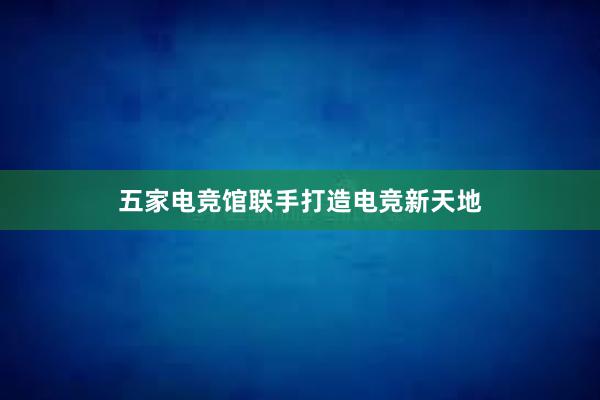 五家电竞馆联手打造电竞新天地