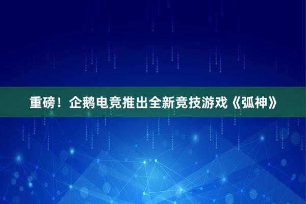 重磅！企鹅电竞推出全新竞技游戏《弧神》