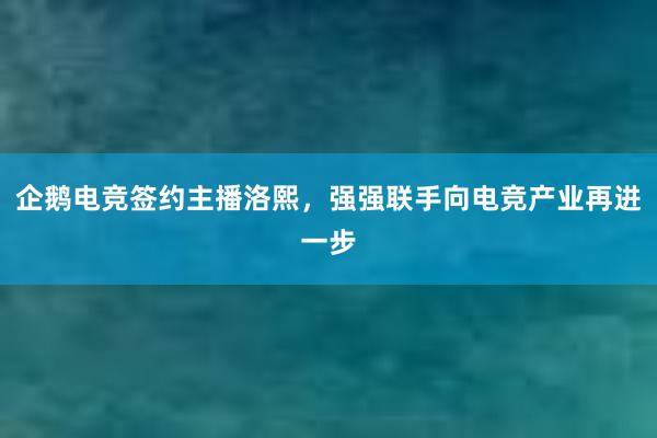 企鹅电竞签约主播洛熙，强强联手向电竞产业再进一步