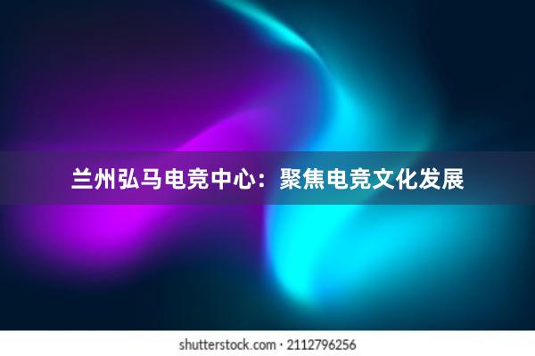 兰州弘马电竞中心：聚焦电竞文化发展