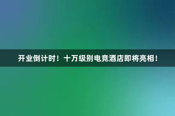 开业倒计时！十万级别电竞酒店即将亮相！