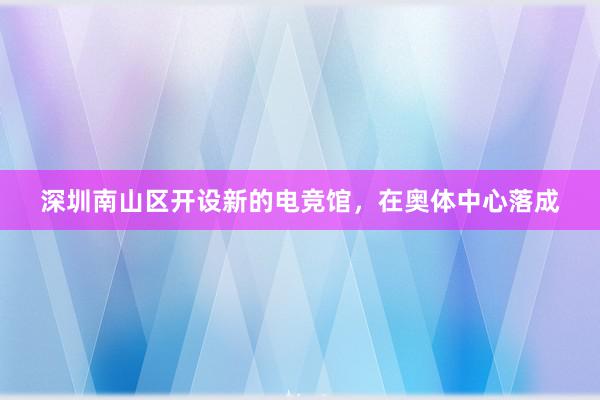 深圳南山区开设新的电竞馆，在奥体中心落成