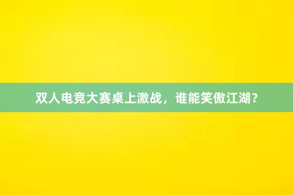 双人电竞大赛桌上激战，谁能笑傲江湖？