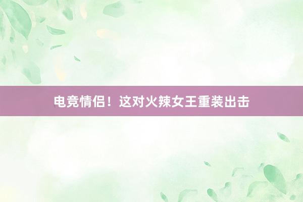 电竞情侣！这对火辣女王重装出击