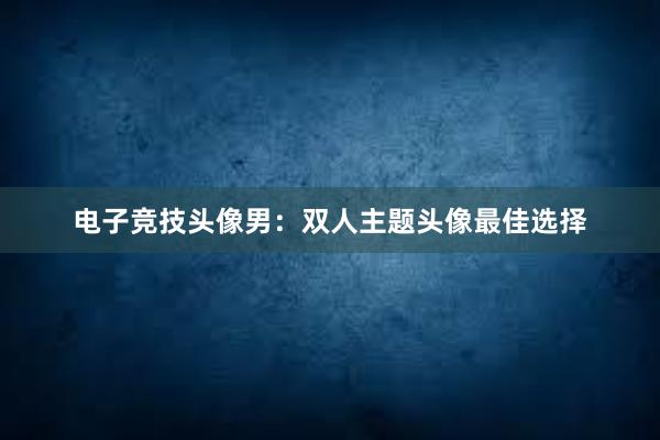 电子竞技头像男：双人主题头像最佳选择