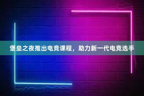 堡垒之夜推出电竞课程，助力新一代电竞选手