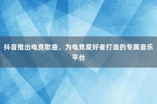 抖音推出电竞歌曲，为电竞爱好者打造的专属音乐平台