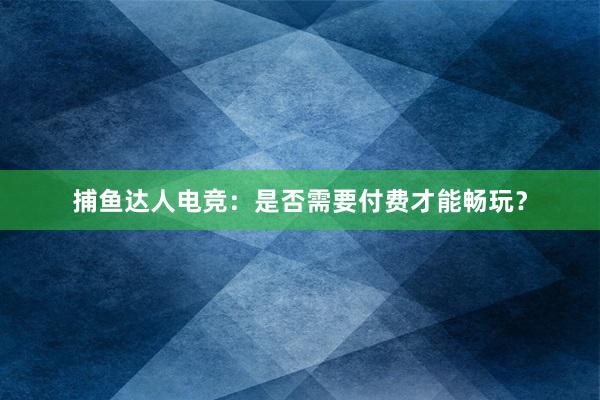 捕鱼达人电竞：是否需要付费才能畅玩？