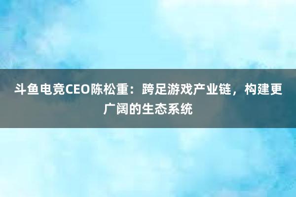 斗鱼电竞CEO陈松重：跨足游戏产业链，构建更广阔的生态系统