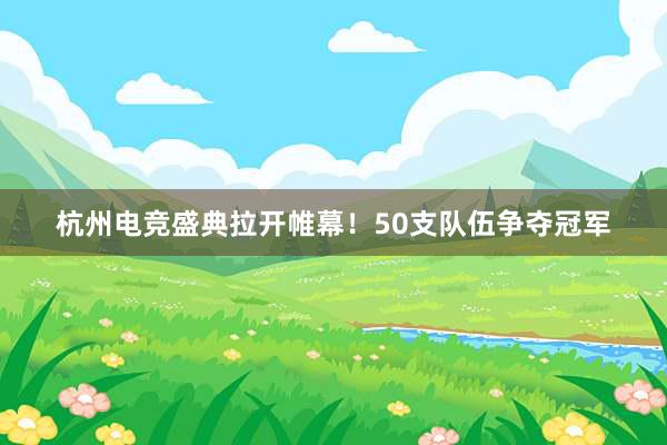 杭州电竞盛典拉开帷幕！50支队伍争夺冠军