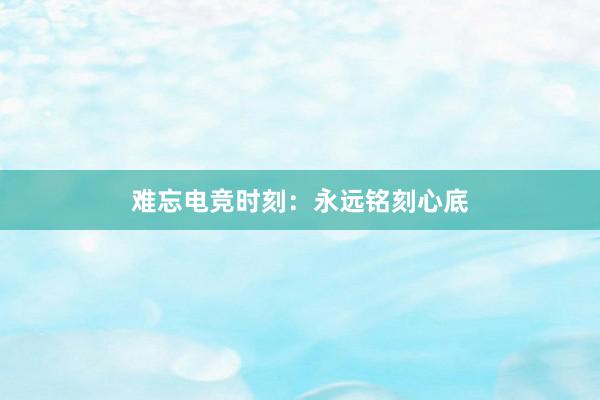 难忘电竞时刻：永远铭刻心底