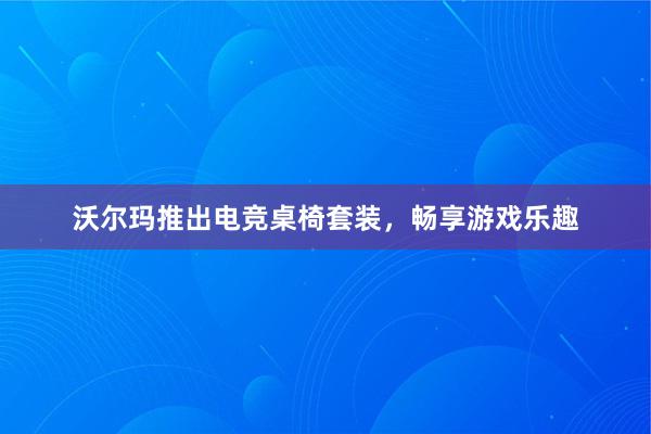 沃尔玛推出电竞桌椅套装，畅享游戏乐趣