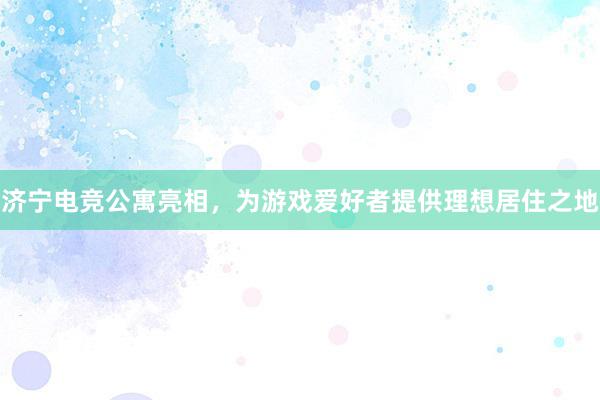 济宁电竞公寓亮相，为游戏爱好者提供理想居住之地