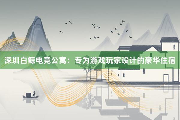 深圳白鲸电竞公寓：专为游戏玩家设计的豪华住宿