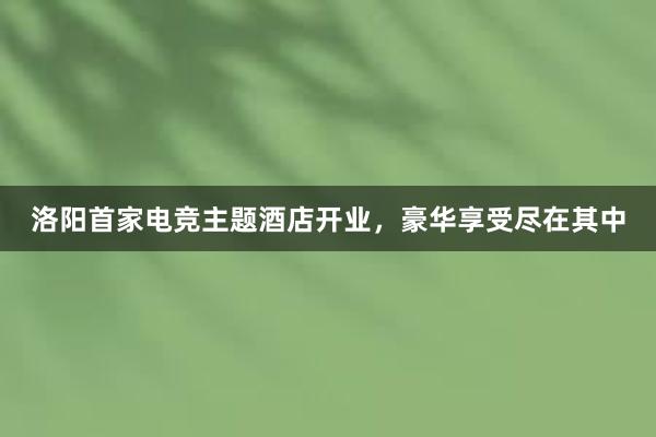 洛阳首家电竞主题酒店开业，豪华享受尽在其中