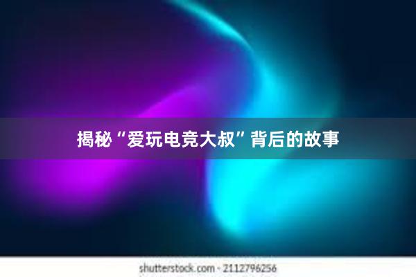 揭秘“爱玩电竞大叔”背后的故事