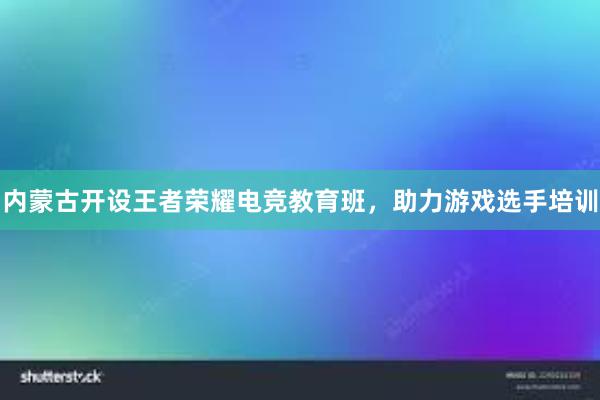 内蒙古开设王者荣耀电竞教育班，助力游戏选手培训