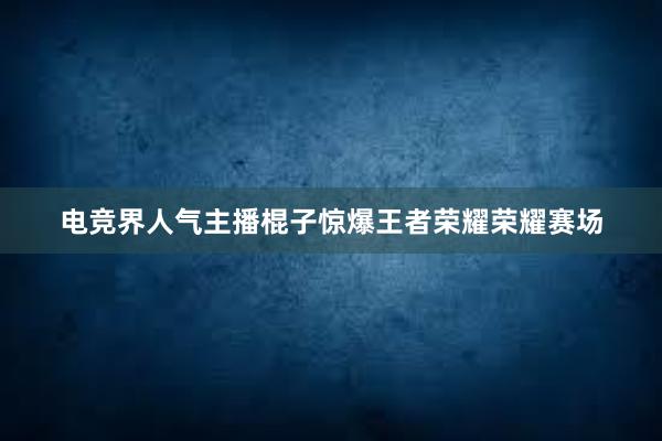 电竞界人气主播棍子惊爆王者荣耀荣耀赛场