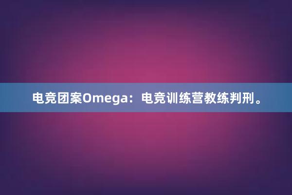 电竞团案Omega：电竞训练营教练判刑。