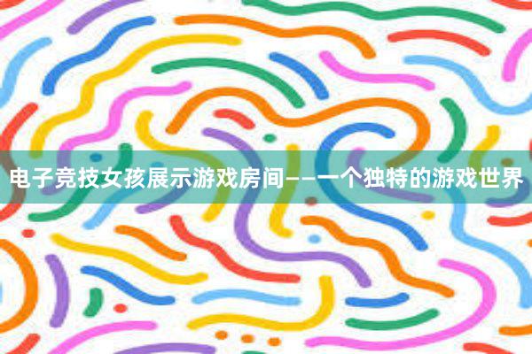 电子竞技女孩展示游戏房间——一个独特的游戏世界