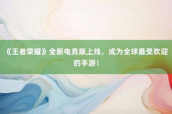 《王者荣耀》全新电竞版上线，成为全球最受欢迎的手游！