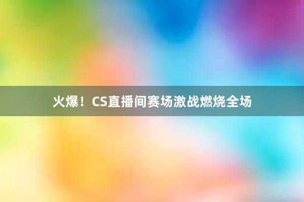 火爆！CS直播间赛场激战燃烧全场