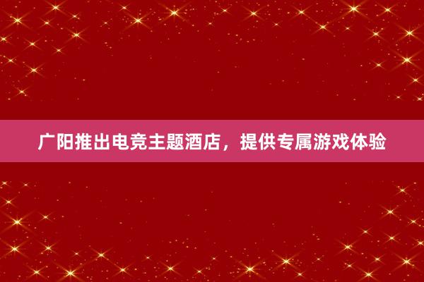 广阳推出电竞主题酒店，提供专属游戏体验