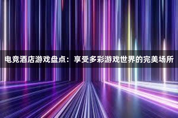 电竞酒店游戏盘点：享受多彩游戏世界的完美场所