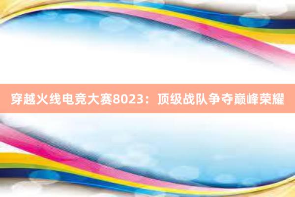 穿越火线电竞大赛8023：顶级战队争夺巅峰荣耀