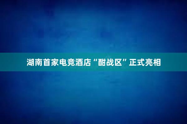 湖南首家电竞酒店“酣战区”正式亮相