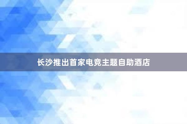 长沙推出首家电竞主题自助酒店