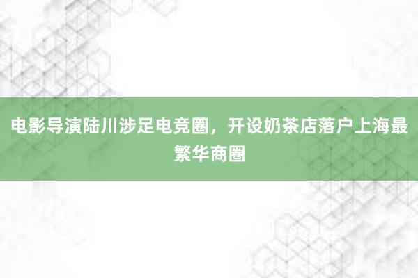 电影导演陆川涉足电竞圈，开设奶茶店落户上海最繁华商圈