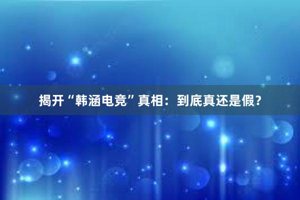 揭开“韩涵电竞”真相：到底真还是假？