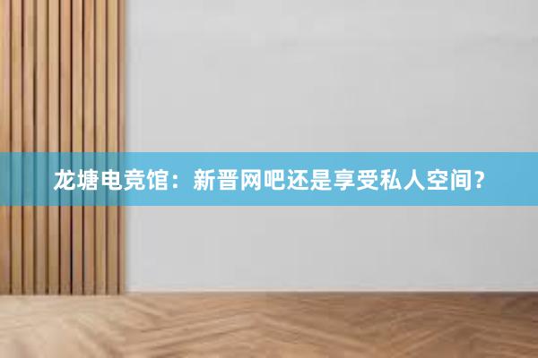 龙塘电竞馆：新晋网吧还是享受私人空间？